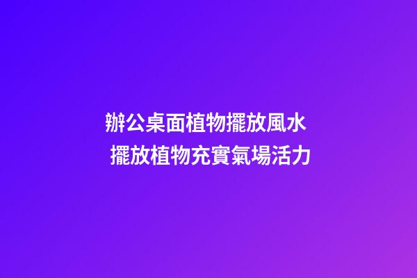 辦公桌面植物擺放風水  擺放植物充實氣場活力